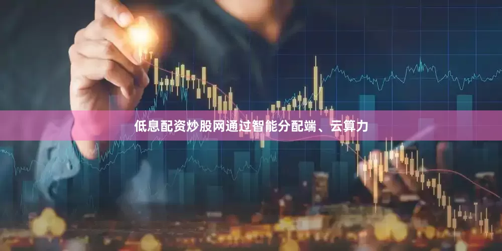 低息配资炒股网通过智能分配端、云算力