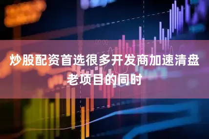 炒股配资首选很多开发商加速清盘老项目的同时