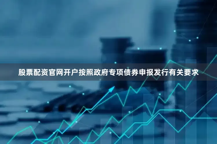 股票配资官网开户按照政府专项债券申报发行有关要求