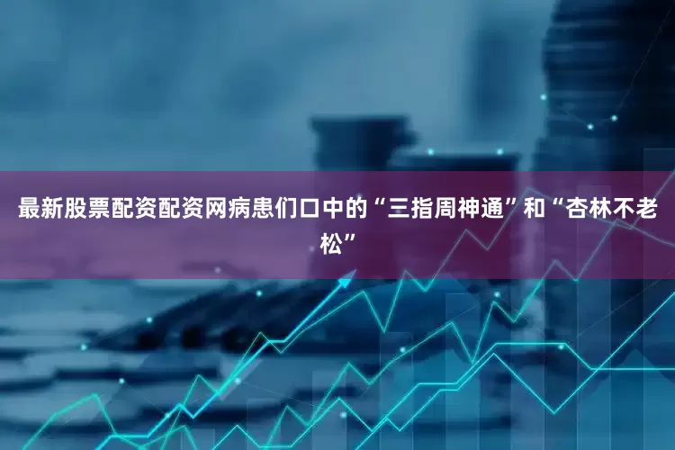 最新股票配资配资网病患们口中的“三指周神通”和“杏林不老松”