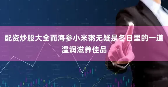 配资炒股大全而海参小米粥无疑是冬日里的一道温润滋养佳品