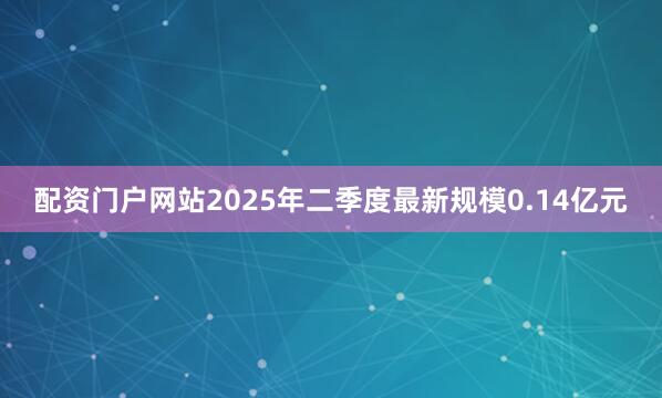 配资门户网站2025年二季度最新规模0.14亿元