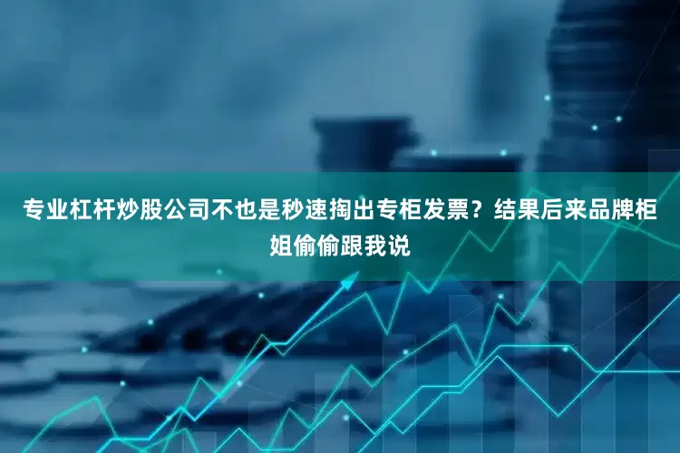 专业杠杆炒股公司不也是秒速掏出专柜发票？结果后来品牌柜姐偷偷跟我说