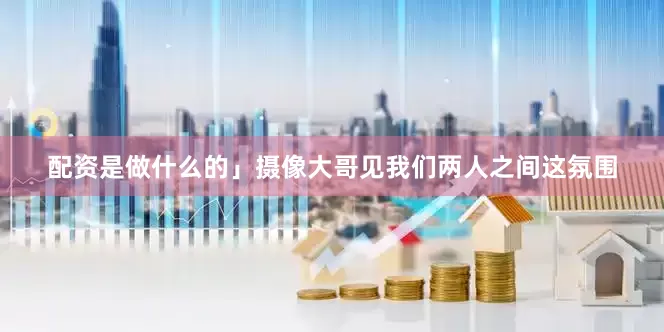 配资是做什么的」摄像大哥见我们两人之间这氛围