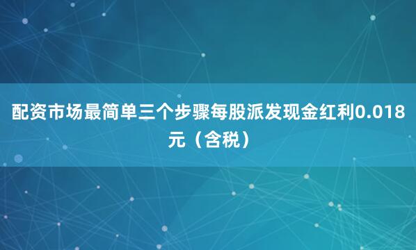 配资市场最简单三个步骤每股派发现金红利0.018元（含税）