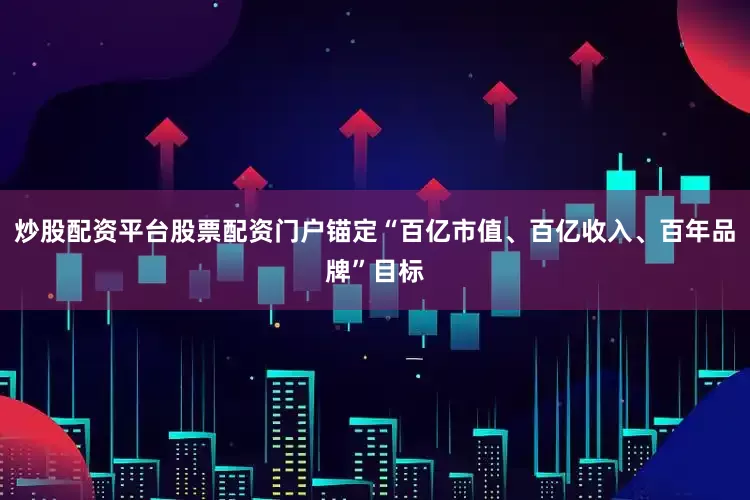 炒股配资平台股票配资门户锚定“百亿市值、百亿收入、百年品牌”目标