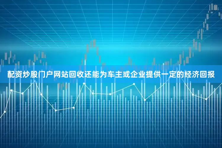 配资炒股门户网站回收还能为车主或企业提供一定的经济回报