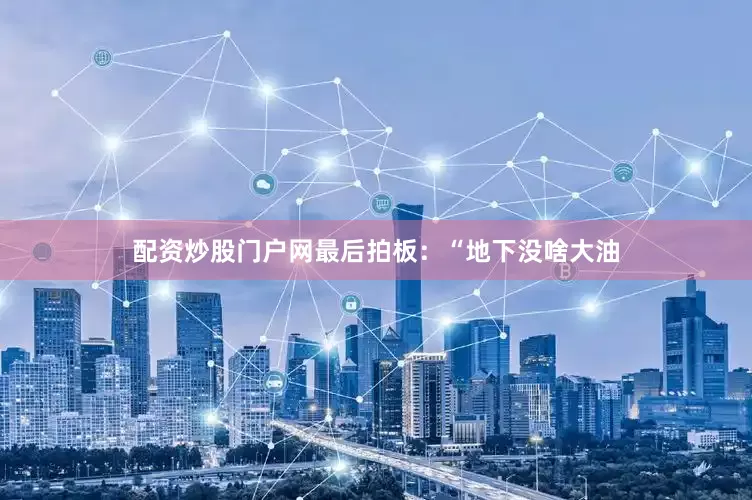 配资炒股门户网最后拍板：“地下没啥大油