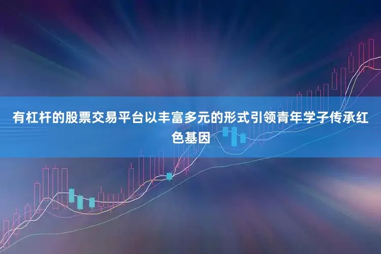有杠杆的股票交易平台以丰富多元的形式引领青年学子传承红色基因