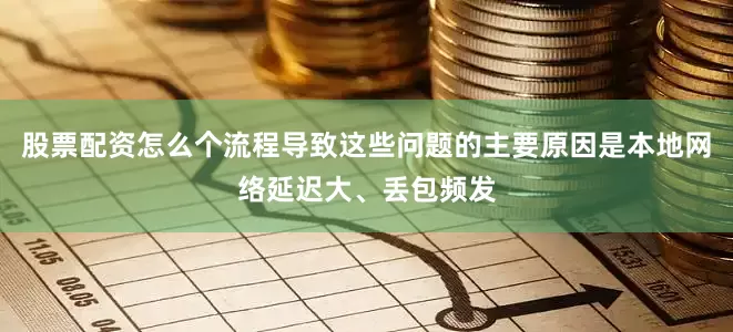 股票配资怎么个流程导致这些问题的主要原因是本地网络延迟大、丢包频发