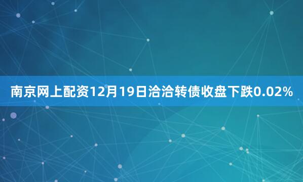 南京网上配资12月19日洽洽转债收盘下跌0.02%